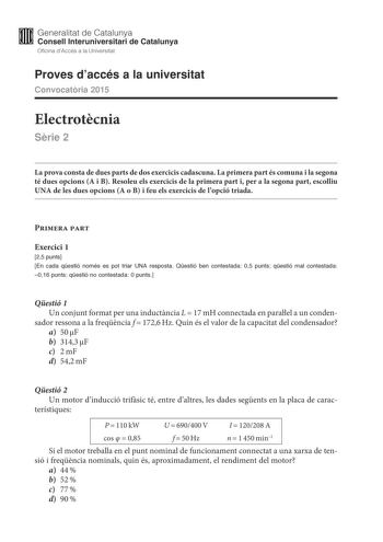 M Generalitat de Catalunya W Consell lnteruniversitari de Catalunya Oficina dAccés a la Universitat Proves daccés a la universitat Convocatria 2015 Electrotcnia Srie 2 La prova consta de dues parts de dos exercicis cadascuna La primera part és comuna i la segona té dues opcions A i B Resoleu els exercicis de la primera part i per a la segona part escolliu UNA de les dues opcions A o B i feu els exercicis de lopció triada Primera part Exercici 1 25 punts En cada qestió només es pot triar UNA res…