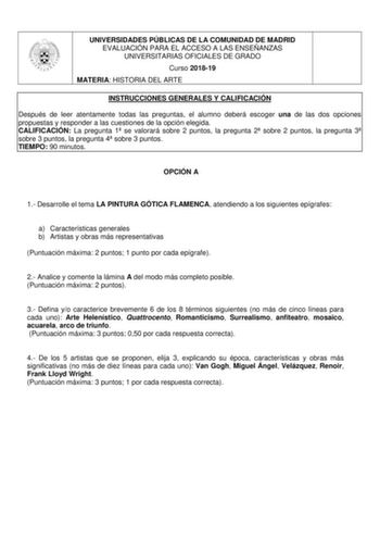 UNIVERSIDADES PÚBLICAS DE LA COMUNIDAD DE MADRID EVALUACIÓN PARA EL ACCESO A LAS ENSEÑANZAS UNIVERSITARIAS OFICIALES DE GRADO Curso 201819 MATERIA HISTORIA DEL ARTE INSTRUCCIONES GENERALES Y CALIFICACIÓN Después de leer atentamente todas las preguntas el alumno deberá escoger una de las dos opciones propuestas y responder a las cuestiones de la opción elegida CALIFICACIÓN La pregunta 1 se valorará sobre 2 puntos la pregunta 2 sobre 2 puntos la pregunta 3 sobre 3 puntos la pregunta 4 sobre 3 pun…