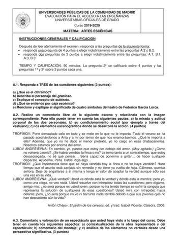 UNIVERSIDADES PÚBLICAS DE LA COMUNIDAD DE MADRID EVALUACIÓN PARA EL ACCESO A LAS ENSEÑANZAS UNIVERSITARIAS OFICIALES DE GRADO Curso 20192020 MATERIA ARTES ESCÉNICAS INSTRUCCIONES GENERALES Y CALIFICACIÓN Después de leer atentamente el examen responda a las preguntas de la siguiente forma  responda una pregunta de 4 puntos a elegir indistintamente entre las preguntas A2 o B2  responda dos preguntas de 3 puntos a elegir indistintamente entre las preguntas A1 B1 A3 B3 TIEMPO Y CALIFICACIÓN 90 minu…