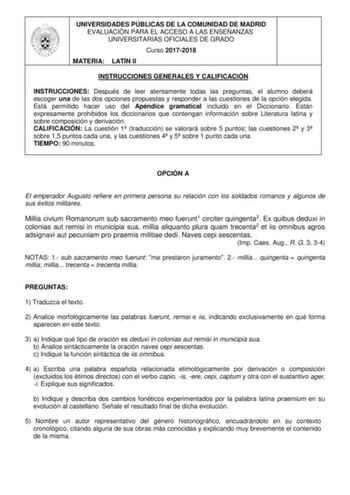 UNIVERSIDADES PÚBLICAS DE LA COMUNIDAD DE MADRID EVALUACIÓN PARA EL ACCESO A LAS ENSEÑANZAS UNIVERSITARIAS OFICIALES DE GRADO Curso 20172018 MATERIA LATÍN II INSTRUCCIONES GENERALES Y CALIFICACIÓN INSTRUCCIONES Después de leer atentamente todas las preguntas el alumno deberá escoger una de las dos opciones propuestas y responder a las cuestiones de la opción elegida Está permitido hacer uso del Apéndice gramatical incluido en el Diccionario Están expresamente prohibidos los diccionarios que con…