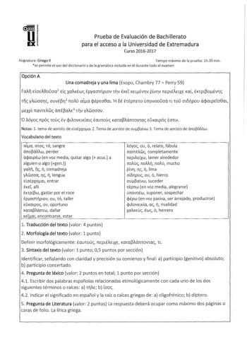 Prueba de Evaluación de Bachillerato para el acceso a la Universidad de Extremadura Curso 20162017 Asignatura Griego II Tiempo máximo de la prueba lh30 min se permite el uso del diccionario y de la gramática incluida en él durante todo el examen Opción A Una comadreja y una lima Esopo Chambry 77  Perry 59 rai EloEi8ouoa1 Ele xaiKÉwc EpyaoTplOV Thv EKE L KELÉvrv pvrv TTEpLÉÍELXE Kaí ÉKTplOÉvrc Tc yiwoorc ouvÉr 2 noiu ala cpÉpEo8m H 5 ÉTÉpnno unovooDoá n ToD otópou ácpmpE1o8m ExpL TTCTVTEiGic ánÉ…