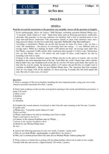 CiUG COMISIÓN INTERUNIVERSITARIA DE GALICIA PAU XUÑO 2011 Código 11 INGLÉS OPCIÓN A Read the text and the instructions to the questions very carefully Answer all the questions in English In his autobiography Below the Surface 2008 Olympic swimming sensation Michael Phelps says I eat pretty much whatever I want Apart from items such as friedeggandcheese sandwiches chocolate chip pancakes or fiveegg omelettes for breakfast half a kilo of enriched pasta or two large hamandcheese sandwiches with ma…