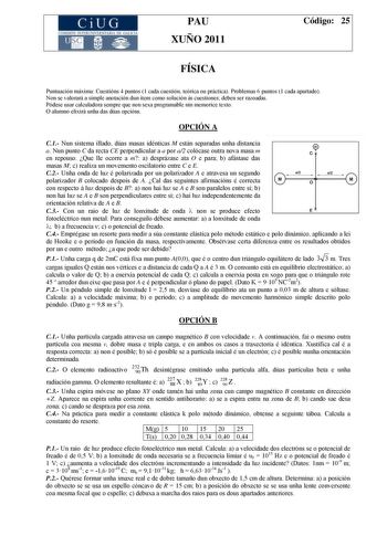 CiUG COMI IÓ INTERUNIVER ITARIA DE GALI IA PAU XUÑO 2011 Código 25 FÍSICA Puntuación máxima Cuestións 4 puntos 1 cada cuestión teórica ou práctica Problemas 6 puntos 1 cada apartado Non se valorará a simple anotación dun ítem como solución ás cuestiones deben ser razoadas Pódese usar calculadora sempre que non sexa programable nin memorice texto O alumno elixirá unha das dúas opcións OPCIÓN A C1 Nun sistema illado dúas masas idénticas M están separadas unha distancia a Nun punto C da recta CE p…