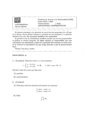 UNIVERSIDAD DE LA RIOJA Pruebas de Acceso a la Universidad LOE Curso 2014  2015 Convocatoria  Julio ASIGNATURA MATEMÁTICAS El alumno contestará a los ejercicios de una de las dos propuestas A o B que se le ofrecen Nunca deberá contestar a ejercicios de una propuesta y a ejercicios distintos de la otra Es necesario justificar las respuestas Se permite el uso de calculadoras científicas siempre que no sean programables ni gráficas ni calculen integrales Si algún alumno es sorprendido con una calc…