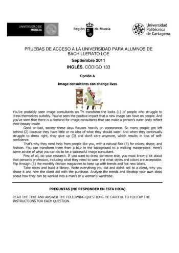 UNIVERSIDAD DE 11 MURCIA 11 Ih Región de Murcia Universidad Politécnica de Cartagena PRUEBAS DE ACCESO A LA UNIVERSIDAD PARA ALUMNOS DE BACHILLERATO LOE Septiembre 2011 INGLÉS CÓDIGO 133 Opción A Image consultants can change lives Youve probably seen image consultants on TV transform the looks 1 of people who struggle to dress themselves suitably Youve seen the positive impact that a new image can have on people And youve seen that there is a demand for image consultants that can make a persons…