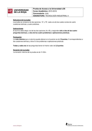 UNIVERSIDAD DE LA RIOJA Prueba de Acceso a la Universidad LOE Curso Académico 20152016 Convocatoria Julio ASIGNATURA TECNOLOGÍA INDUSTRIAL II Estructura de la prueba La prueba se compone de dos opciones A y B cada una de las cuales consta de cuatro cuestiones teóricas y cuatro prácticas Instrucciones El alumno debe elegir una de las dos opciones A o B y responder sólo a dos de las cuatro preguntas teóricas y a dos de los cuatro problemas o aplicaciones prácticas Puntuación La nota máxima que un…