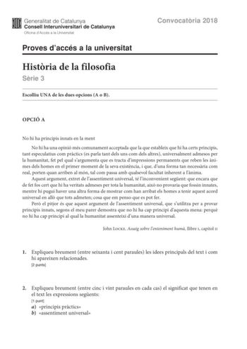 Convocatria 2018 Proves daccés a la universitat Histria de la filosofia Srie 3 Escolliu UNA de les dues opcions A o B OPCIÓ A No hi ha principis innats en la ment No hi ha una opinió més comunament acceptada que la que estableix que hi ha certs principis tant especulatius com prctics es parla tant dels uns com dels altres universalment admesos per la humanitat fet pel qual sargumenta que es tracta dimpressions permanents que reben les nimes dels homes en el primer moment de la seva existncia i …