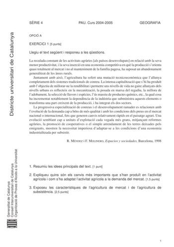 Districte universitari de Catalunya SRIE 4 PAU Curs 20042005 GEOGRAFIA OPCIÓ A EXERCICI 1 5 punts Llegiu el text segent i responeu a les qestions La reculada constant de les activitats agrries als pasos desenvolupats en relació amb la seva menor productivitat i la seva inserció en una economia competitiva en qu la producció sorienta quasi totalment al mercat i no al manteniment de la família pagesa ha suposat un abandonament generalitzat de les rees rurals Juntament amb aix lagricultura ha sofe…