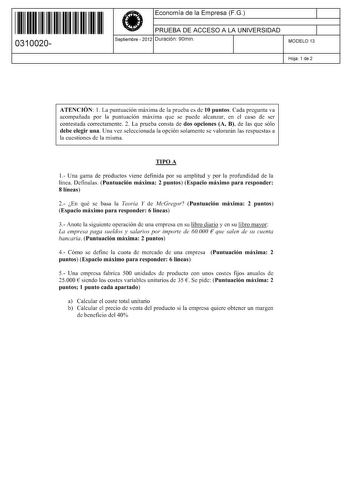 11 1111 1 111 11 1 1 11 11 11 0310020  Economía de la Empresa FG PRUEBA DE ACCESO A LA UNIVERSIDAD Septiembre  2012 Duración 90min 1 1 MODELO 13 Hoja 1 de 2 ATENCIÓN 1 La puntuación máxima de la prueba es de 10 puntos Cada pregunta va acompañada por la puntuación máxima que se puede alcanzar en el caso de ser contestada correctamente 2 La prueba consta de dos opciones A B de las que sólo debe elegir una Una vez seleccionada la opción solamente se valorarán las respuestas a la cuestiones de la m…