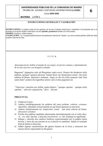 UNIVERSIDADES PÚBLICAS DE LA COMUNIDAD DE MADRID PRUEBA DE ACCESO A ESTUDIOS UNIVERSITARIOS LOGSE 6 Curso 20052006 MATERIA LATÍN II INSTRUCCIONES GENERALES Y VALORACIÓN INSTRUCCIONES La prueba consta de dos opciones de las que el alumno elegirá una y responderá a las preguntas que se le formulan en la opción elegida Podrá hacer uso del Apéndice gramatical incluido en el Diccionario TIEMPO Una hora y treinta minutos CALIFICACIÓN La 1 pregunta podrá alcanzar una puntuación máxima de 5 puntos Las …