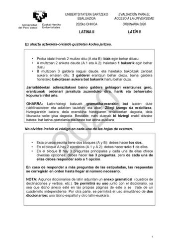 UNIBERTSITATERA SARTZEKO EBALUAZIOA 2020ko OHIKOA LATINA II EVALUACIÓN PARA EL ACCESO A LA UNIVERSIDAD ORDINARIA 2020 LATÍN II Ez ahaztu azterketaorrialde guztietan kodea jartzea  Proba idatzi honek 2 multzo ditu A eta B biak egin behar dituzu  A multzoan 2 ariketa daude A1 eta A2 haietako 1 bakarrik egin behar duzu  B multzoan 3 galdera nagusi daude eta haietako bakoitzak zenbait aukera ematen ditu 3 galderei erantzun behar diezu baina galdera horietako bakoitzean aukera bat bakarrik hartu beh…