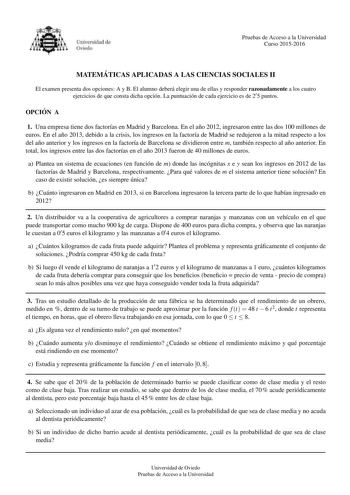 Pruebas de Acceso a la Universidad Curso 20152016 MATEMA TICAS APLICADAS A LAS CIENCIAS SOCIALES II El examen presenta dos opciones A y B El alumno debera elegir una de ellas y responder razonadamente a los cuatro ejercicios de que consta dicha opcion La puntuacion de cada ejercicio es de 25 puntos OPCIO N A 1 Una empresa tiene dos factoras en Madrid y Barcelona En el ano 2012 ingresaron entre las dos 100 millones de euros En el ano 2013 debido a la crisis los ingresos en la factora de Madrid s…