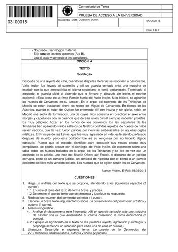 11 1111 1 111 11 111 111 11 03100015  Comentario de Texto PRUEBA DE ACCESO A LA UNIVERSIDAD Septiembre  2015 Duración 90min 1 1 MODELO 15 Hoja 1 de 2  No puede usar ningún material  Elija una de las dos opciones A o B  Lea el texto y conteste a las cuestiones OPCIÓN A TEXTO Sortilegio Después de una reyerta de café cuando las disputas literarias se resolvían a bastonazos Valle lnclán fue llevado al cuartelillo y allí un guardia sentado ante una máquina de escribir con la que ametrallaba el idio…