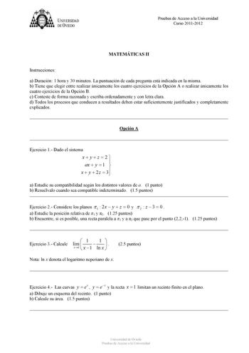 U IVERSIDAD DEVIEDO Pruebas de Acceso a la Universidad Curso 20112012 MATEMÁTICAS II Instrucciones a Duración 1 hora y 30 minutos La puntuación de cada pregunta está indicada en la misma b Tiene que elegir entre realizar únicamente los cuatro ejercicios de la Opción A o realizar únicamente los cuatro ejercicios de la Opción B c Conteste de forma razonada y escriba ordenadamente y con letra clara d Todos los procesos que conducen a resultados deben estar suficientemente justificados y completame…