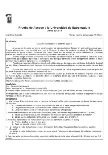 u EX Prueba de Acceso a la Universidad de Extremadura Curso 201213 Asignatura Francés Tiempo máximo de la prueba 1h30 min Opción A Les ados menacés de  textonite aigue  A un age ou le corps en pleine transformation est perpétuellement fatigué on apprend désormais que  a a Horno adolescentus  met en effet son corps lépreuve raison de plusieurs centaines de SMS quotidiens Larticulation du pouce dabord malmenée par lappui répété sur les touches du clavier téléphonique La nuque a ensuite endolorie …