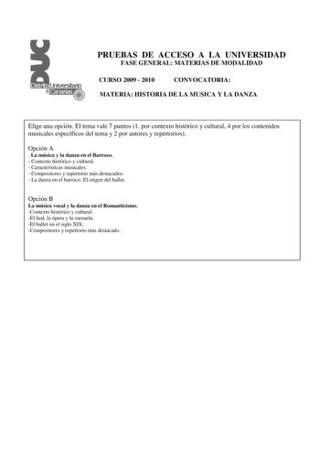 PRUEBAS DE ACCESO A LA UNIVERSIDAD FASE GENERAL MATERIAS DE MODALIDAD CURSO 2009  2010 CONVOCATORIA MATERIA HISTORIA DE LA MUSICA Y LA DANZA Elige una opción El tema vale 7 puntos 1 por contexto histórico y cultural 4 por los contenidos musicales específicos del tema y 2 por autores y repertorios Opción A  La música y la danza en el Barroco  Contexto histórico y cultural  Características musicales  Compositores y repertorio más destacados  La danza en el barroco El origen del ballet Opción B La…