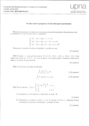 Evaluación del Bachillerato para ei Acceso a la Universidad CURSO 20192020 ASIGNATURA MATEMÁTICAS 11 upna Universidad Pública de Navarra Nafarroako Unibertsitate Publikoa Realiza cuatro preguntas de las ocho que se presentan Pl Estudia el siguiente sistema ele ecuaciones lineales dependiente del parámetro real a y resuélvclo en los casos en que es compatible a2  2r  2u  z a 2 a2  2  4y a lz a 6  a2   2y   az a J2 Menciona el resultado teórico empleado y Justifica su uso 25 puntos P2 El plano r …