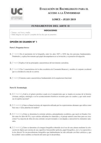 EVALUACIÓN DE BACHILLERATO PARA EL ACCESO A LA UNIVERSIDAD LOMCE  JULIO 2019 FUNDAMENTOS DEL ARTE II INDICACIONES  Tiempo una hora y media  Debe elegirse una opción completa de las dos que se presentan OPCIÓN DE EXAMEN N 1 Parte I Preguntas breves 1 1 PUNTO En el nacimiento de la fotografía entre los años 1827 y 1839 hay dos personas fundamentales Nómbralos y explica brevemente qué papel desempeñaron en su invención y su posterior divulgación 2 1 PUNTO Explica 4 de las principales característic…