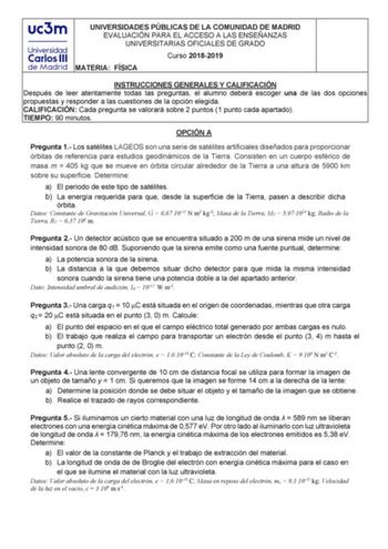 UNIVERSIDADES PÚBLICAS DE LA COMUNIDAD DE MADRID EVALUACIÓN PARA EL ACCESO A LAS ENSEÑANZAS UNIVERSITARIAS OFICIALES DE GRADO Curso 20182019 MATERIA FÍSICA INSTRUCCIONES GENERALES Y CALIFICACIÓN Después de leer atentamente todas las preguntas el alumno deberá escoger una de las dos opciones propuestas y responder a las cuestiones de la opción elegida CALIFICACIÓN Cada pregunta se valorará sobre 2 puntos 1 punto cada apartado TIEMPO 90 minutos OPCIÓN A Pregunta 1 Los satélites LAGEOS son una ser…