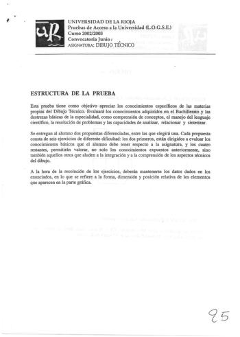 I UNIVERSIDAD DE LA RIOJA Pruebas de Acceso a la Universidad LOGSE Curso 20022003 Convocatoria Junio J  ASIGNATURA DIBUJO TÉCNICO ESTRUCTURA DE LA PRUEBA Esta prueba tiene como objetivo apreciar los conocimientos específicos de las materias propias del Dibujo Técnico Evaluará los conocimientos adquiridos en el Bachillerato y las destrezas básicas de la especialidad como comprensión de conceptos el manejo del lenguaje científico la resolución de problemas y las capacidades de analizar relacionar…