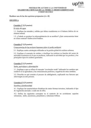 upJie PRUEBAS DE ACCESO A LA UNIVERSIDAD urmh Ucitiio flilc EXAMEN DE CIENCIAS DE LA TIERRA Y MEDIOAMBIENTALES CURSO 20112012 Realizar una de las dos opciones propuestas A o B OPCIÓN A Cuestión 1 25 puntos El ciclo del agua l J Expliqtie las entradas y salidas que deben considerarse en el balance hídrico de un sistema natural 12 Cuándo se produce la sobreexplotación de un acuífero Qué consecuencias tiene en zonas costeras Defina nivel freático Cuestión 2 25 puntos Consecuencias de las acciones …