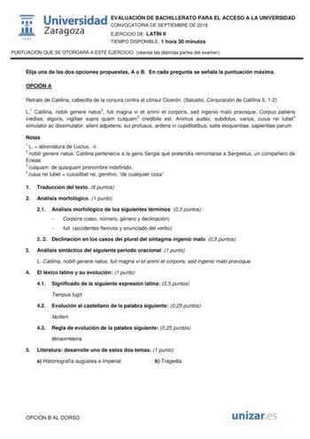 EVALUACIÓN DE BACHILLERATO PARA EL ACCESO A LA UNIVERSIDAD CONVOCATORIA DE SEPTIEMBRE DE 2018 EJERCICIO DE LATÍN II TIEMPO DISPONIBLE 1 hora 30 minutos PUNTUACIÓN QUE SE OTORGARÁ A ESTE EJERCICIO véanse las distintas partes del examen Elija una de las dos opciones propuestas A o B En cada pregunta se señala la puntuación máxima OPCIÓN A Retrato de Catilina cabecilla de la conjura contra el cónsul Cicerón Salustio Conjuración de Catilina 5 12 L1 Catilina nobili genere natus2 fuit magna vi et ani…