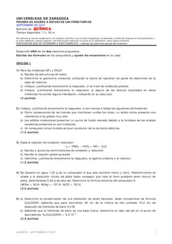 UNIVERSIDAD DE ZARAGOZA PRUEBA DE ACCESO A ESTUDIOS UNIVERSITARIOS SEPTIEMBRE DE 2007 Ejercicio de QUÍMICA Tiempo disponible 1 h 30 m Se valorará el uso de vocabulario y la notación científica Los errores ortográficos el desorden la falta de limpieza en la presentación y la mala redacción podrán suponer una disminución hasta de un punto en la calificación salvo casos extremos PUNTUACIÓN QUE SE OTORGARÁ A ESTE EJERCICIO véanse las distintas partes del examen Desarrolle UNA de las dos opciones pr…