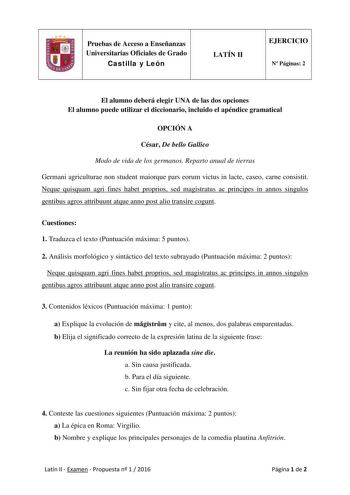 Pruebas de Acceso a Enseñanzas Universitarias Oficiales de Grado Castilla y León LATÍN II EJERCICIO N Páginas 2 El alumno deberá elegir UNA de las dos opciones El alumno puede utilizar el diccionario incluido el apéndice gramatical OPCIÓN A César De bello Gallico Modo de vida de los germanos Reparto anual de tierras Germani agriculturae non student maiorque pars eorum victus in lacte caseo carne consistit Neque quisquam agri fines habet proprios sed magistratus ac principes in annos singulos ge…