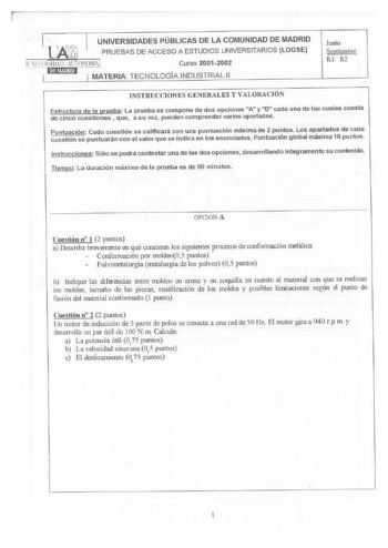 UNIVERSIDADES PÚBLICAS DE LA COMUNIDAD DE MADRID UPRUEBAS DE ACCESO A ESTUDIOS UNIVERSITARIOS LOGSE Curso 20012002 MATERIA TECNOLOGÍA INDUSTRIAL 11 Junio Septiembre RI R2 INSTRUCCIONliS GENERALES Y VALORACIÓN Estructura de la prueba La prueba se compone de dos opciones A y B cada una de las cuales consta de cinco cuestiones  que a su vez pueden comprender varios apartados Puntuación Cada cuestión se calificará con una puntuación máxima de 2 puntos Los apartados de cada cuestión se puntuarán con…