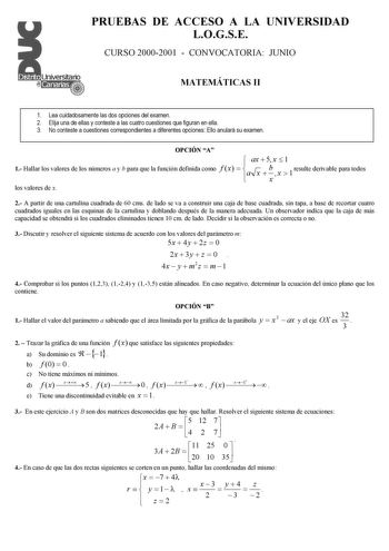 PRUEBAS DE ACCESO A LA UNIVERSIDAD LOGSE CURSO 20002001  CONVOCATORIA JUNIO MATEMÁTICAS II 1 Lea cuidadosamente las dos opciones del examen 2 Elija una de ellas y conteste a las cuatro cuestiones que figuran en ella 3 No conteste a cuestiones correspondientes a diferentes opciones Ello anulará su examen OPCIÓN A 1 Hallar los valores de los números a y b para que la función definida como f x   a ax  5 x x  b x  1 x  1 resulte derivable para todos los valores de x 2 A partir de una cartulina cuad…