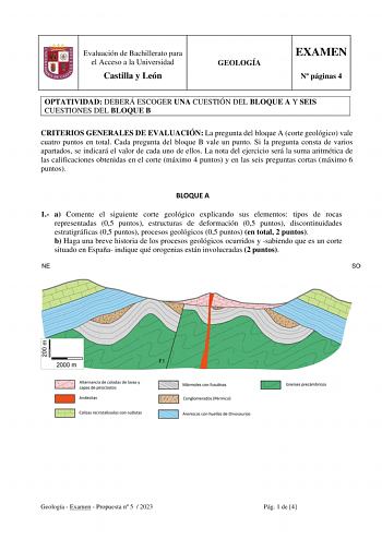 Evaluación de Bachillerato para el Acceso a la Universidad Castilla y León GEOLOGÍA EXAMEN N páginas 4 OPTATIVIDAD DEBERÁ ESCOGER UNA CUESTIÓN DEL BLOQUE A Y SEIS CUESTIONES DEL BLOQUE B CRITERIOS GENERALES DE EVALUACIÓN La pregunta del bloque A corte geológico vale cuatro puntos en total Cada pregunta del bloque B vale un punto Si la pregunta consta de varios apartados se indicará el valor de cada uno de ellos La nota del ejercicio será la suma aritmética de las calificaciones obtenidas en el …