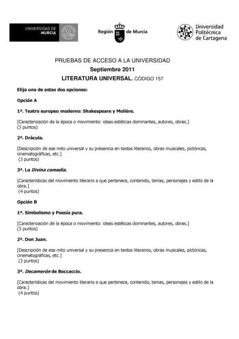 UNIVERSIDAD DE 11 MURCIA 1 Ih Región de Murcia Universidad Politécnica de Cartagena PRUEBAS DE ACCESO A LA UNIVERSIDAD Septiembre 2011 LITERATURA UNIVERSAL CÓDIGO 157 Elija una de estas dos opciones Opción A 1 Teatro europeo moderno Shakespeare y Molire Caracterización de la época o movimiento ideas estéticas dominantes autores obras 3 puntos 2 Drácula Descripción de ese mito universal y su presencia en textos literarios obras musicales pictóricas cinematográficas etc 3 puntos 3 La Divina comed…