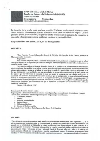 UNIVERSIDAD DE LA RIOJA Prueba de Acceso a la Universidad LOGSE Curso 20072008 Convocatoria  Septiembre ASIGNATURA TEi ro HISTÓRICO La duración de la prueba es de una hora y media El alumno puede repartir el tiempo como desee teniendo en cuenta que el tema vinculado ha de tener una extensión amplia Las tres primeras partes por el contrario exigen brevedad y concisión en la respuesta La redacción la ortografia y la presentación serán tenidos en cuenta en la puntuación final Responde sólo a una o…