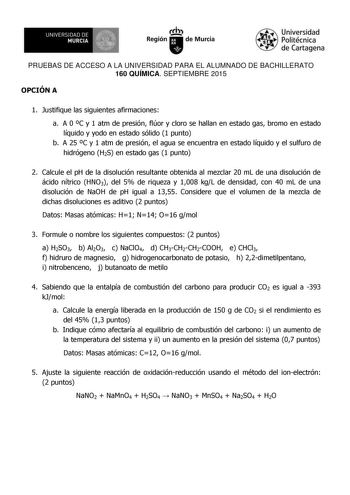 UN IVERS IDAD DE 1   MURCIA 1  Ih Región de Murcia Universidad Politécnica de Cartagena PRUEBAS DE ACCESO A LA UNIVERSIDAD PARA EL ALUMNADO DE BACHILLERATO 160 QUÍMICA SEPTIEMBRE 2015 OPCIÓN A 1 Justifique las siguientes afirmaciones a A 0 C y 1 atm de presión flúor y cloro se hallan en estado gas bromo en estado líquido y yodo en estado sólido 1 punto b A 25 C y 1 atm de presión el agua se encuentra en estado líquido y el sulfuro de hidrógeno H2S en estado gas 1 punto 2 Calcule el pH de la dis…