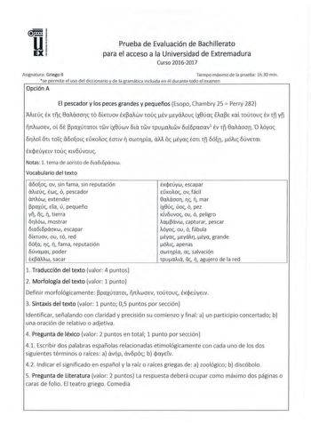 Prueba de Evaluación de Bachillerato para el acceso a la Universidad de Ext remadura Curso 20162017 Asignatura Griego II Tiempo máximo de la prueba l h30 min se permite el uso del diccionario y de la gramática incluida en él durante tod o el examen Opción A El pescador y los peces grandes y pequeños Esopo Chambry 25  Perry 282 AiLEuc ÉK tc Saiáooric 10 ÓLKtuov EK0aiwv 1ouc Ev Eyáiouc LX8úac fia0E Kai rnúrnuc Év tñ Yñ rciwocv ot 6E 0paxú1arnL 1wv LX8úwv 6La 1wv 1puaiLwv 6LÉ8paaav1 Év 1fí Saiáoon…