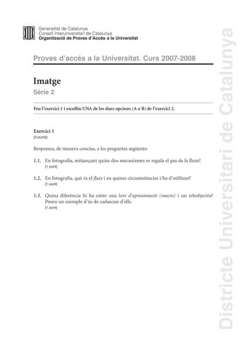 Districte Universitari de Catalunya Generalitat de Catalunya Consell lnteruniversitari de Catalunya Organització de Proves dAccés a la Universitat Proves daccés a la Universitat Curs 20072008 Imatge Srie 2 Feu lexercici 1 i escolliu UNA de les dues opcions A o B de lexercici 2 Exercici 1 3 punts Responeu de manera concisa a les preguntes segents 11 En fotografia mitjanant quins dos mecanismes es regula el pas de la llum 1 punt 12 En fotografia qu és el flaix i en quines circumstncies sha dutili…