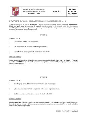 Pruebas de Acceso a Enseñanzas Universitarias Oficiales de Grado Castilla y León DISEÑO TEXTO PARA EL ALUMNO OPTATIVIDAD EL ALUMNO DEBERÁ ESCOGER UNA DE LAS DOS OPCIONES A o B El tiempo asignado es en total de 90 minutos Cada opción tiene dos partes cuando termines la primera parte deberás entregarla antes de comenzar la segunda Puedes emplear en la segunda parte los instrumentos materiales y técnicas que creas oportunas La primera parte vale 3 puntos la segunda 6 y se valorará con un punto la …