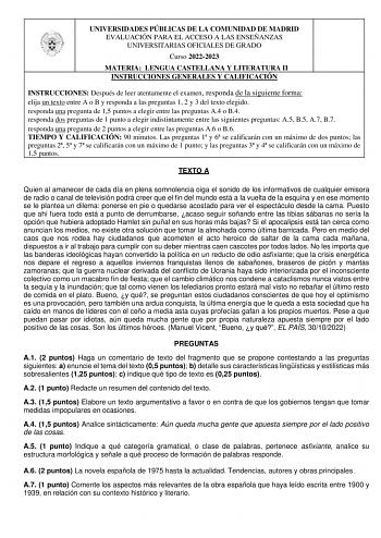 UNIVERSIDADES PÚBLICAS DE LA COMUNIDAD DE MADRID EVALUACIÓN PARA EL ACCESO A LAS ENSEÑANZAS UNIVERSITARIAS OFICIALES DE GRADO Curso 20222023 MATERIA LENGUA CASTELLANA Y LITERATURA II INSTRUCCIONES GENERALES Y CALIFICACIÓN INSTRUCCIONES Después de leer atentamente el examen responda de la siguiente forma  elija un texto entre A o B y responda a las preguntas 1 2 y 3 del texto elegido  responda una pregunta de 15 puntos a elegir entre las preguntas A4 o B4  responda dos preguntas de 1 punto a ele…