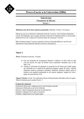 UIB M Prova daccés a la Universitat 2006 Selectivitat Fonaments de Disseny Model 1 Realitzau una de les dues opcions proposades Durada 2 hores i 30 minuts Observau que no es demana lacabament total de lexercici sinó el desenvolupament inicial ben plantejat que us pugui permetre continuarlo hipotticament en una jornada distinta de la dara Llegiu bé lenunciat abans de comenar lexercici Heu de desenvolupar lexercici emprant la forma illustrada dibuix i mai les tres dimensions reals materials aferr…