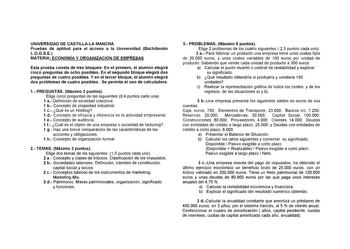 UNIVERSIDAD DE CASTILLALA MANCHA Pruebas de aptitud para el acceso a la Universidad Bachillerato LOGSE MATERIA ECONOMÍA Y ORGANIZACIÓN DE EMPRESAS Esta prueba consta de tres bloques En el primero el alumno elegirá cinco preguntas de ocho posibles En el segundo bloque elegirá dos preguntas de cuatro posibles Y en el tercer bloque el alumno elegirá dos problemas de cuatro posibles Se permite el uso de calculadora 1 PREGUNTAS Máximo 2 puntos Elige cinco preguntas de las siguientes 04 puntos cada u…