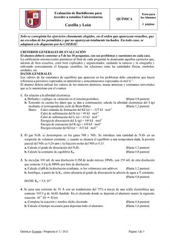 Evaluación de Bachillerato para Acceder a estudios Universitarios Castilla y León QUÍMICA Texto para los Alumnos 3 páginas Solo se corregirán los ejercicios claramente elegidos en el orden que aparezcan resueltos que no excedan de los permitidos y que no aparezcan totalmente tachados En todo caso se adaptará a lo dispuesto por la COEBAU CRITERIOS GENERALES DE EVALUACIÓN El alumno deberá contestar a 5 de las 10 preguntas con sus problemas y cuestiones en cada caso La calificación máxima entre pa…