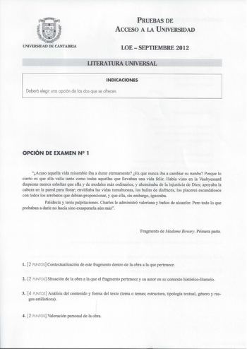 PRUEBAS DE ACCESO A LA UNIVERSIDAD UNIVERSIDAD DE CANTABRIA LOESEPTIEMBRE 2012 LITERATURA UNIVERSAL INDICACIONES Deberá elegir una opción de las dos que se ofrecen  OPCIÓN DE EXAMEN N 1 Acaso aquella vida miserable iba a durar eternamente Es que nunca iba a cambiar su rumbo Porque lo cierto es que ella valía tanto como todas aquellas que llevaban una vida feliz Había visto en la Vaubyessard duquesas menos esbeltas que ella y de modales más ordinarios y abominaba de la injusticia de Dios apoyaba…