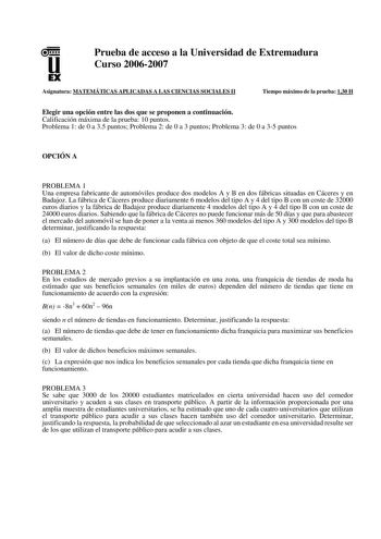 u EX Prueba de acceso a la Universidad de Extremadura Curso 20062007 Asignatura MATEMÁTICAS APLICADAS A LAS CIENCIAS SOCIALES II Tiempo máximo de la prueba 130 H Elegir una opción entre las dos que se proponen a continuación Calificación máxima de la prueba 10 puntos Problema 1 de 0 a 35 puntos Problema 2 de 0 a 3 puntos Problema 3 de 0 a 35 puntos OPCIÓN A PROBLEMA 1 Una empresa fabricante de automóviles produce dos modelos A y B en dos fábricas situadas en Cáceres y en Badajoz La fábrica de C…