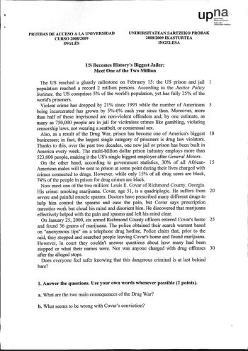 upJ Nforrooko Uailmi1orublio PRUEBAS DE ACCESO A LA UNIVERSIDAD CURSO 20082009 INGLÉS UNIBERSITATEAN SARTZEKO PROBAK 20082009 IKASTURTEA INGELESA US Becomes Historys Biggest Jailer Meet One of the Two Million The US reached a ghastly milestone on February 15 the US prison and jail 1 population reached a record 2 million persons According to the Justice Policy Jnstitute the US comprises 5 of the worlds population yet has fully 25 of the worlds prisoners Violent crime has dropped by 21  since 199…