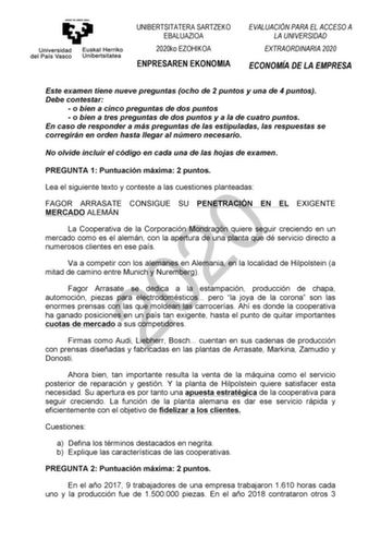 UNIBERTSITATERA SARTZEKO EBALUAZIOA 2020ko EZOHIKOA ENPRESAREN EKONOMIA EVALUACIÓN PARA EL ACCESO A LA UNIVERSIDAD EXTRAORDINARIA 2020 ECONOMÍA DE LA EMPRESA Este examen tiene nueve preguntas ocho de 2 puntos y una de 4 puntos Debe contestar  o bien a cinco preguntas de dos puntos  o bien a tres preguntas de dos puntos y a la de cuatro puntos En caso de responder a más preguntas de las estipuladas las respuestas se corregirán en orden hasta llegar al número necesario No olvide incluir el código…