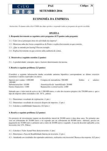 CiUG C ti lOI 1TLJtL lE RJT RIA DI tiU JCI PAU SETEMBRO 2016 Código 31 ECONOMÍA DA EMPRESA Instrucións O alumno debe elixir UNHA das dúas opcións e responder todas as preguntas da opción escollida OPCIÓN A 1 Responda brevemente as seguintes catro preguntas 075 puntos cada pregunta 11 Cales son as principais áreas de actividade da empresa 12 Menciona unha das forzas competitivas de Porter e explica brevemente en que consiste 13 Que se entende por leasing Pon un exemplo 14 Explica brevemente en q…