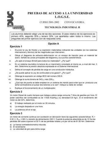 PRUEBAS DE ACCESO A LA UNIVERSIDAD LOGSE CURSO 20012002 CONVOCATORIA TECNOLOGÍA INDUSTRIAL II Los alumnos deberán elegir una de las dos opciones El peso relativo de los ejercicios es primero 40 segundo 30 y tercero 30 Los apartados valen todos lo mismo Las preguntas del primer ejercicio son de respuesta corta Ejercicio 1 Opción A i Enuncie la Ley de Hooke y su expresión matemática indicando las unidades en los sistemas internacional y técnico de las magnitudes que intervienen ii Dibuje el diagr…