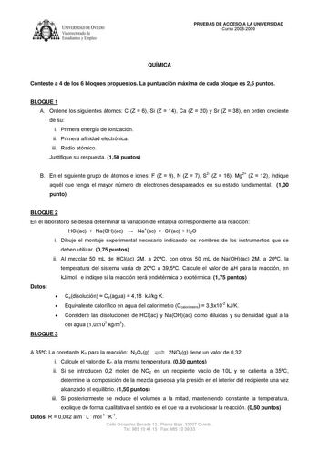 IVER DAD DE VIEDO Vicerrectorado de E tudiantes y Empleo PRUEBAS DE ACCESO A LA UNIVERSIDAD Curso 20082009 QUÍMICA Conteste a 4 de los 6 bloques propuestos La puntuación máxima de cada bloque es 25 puntos BLOQUE 1 A Ordene los siguientes átomos C Z  6 Si Z  14 Ca Z  20 y Sr Z  38 en orden creciente de su i Primera energía de ionización ii Primera afinidad electrónica iii Radio atómico Justifique su respuesta 150 puntos B En el siguiente grupo de átomos e iones F Z  9 N Z  7 S2 Z  16 Mg2 Z  12 i…