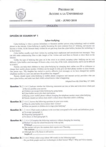 PRUEBAS DE ACCESO A LA UNIVERSIDAD LOE  JUNIO 2010 L                   I N G L É S OPCIÓN DE EXAMEN N 2 1 Cyberbullying Cyhcrbullying is when a person intimidates or lhreatens another person ullg cechnology such s mobile phont of thc imernet Cyberhullyi11g is ra1Jklly becorning Lhe most common fonn of bullying and anyouc can beoome a Íctim At the nw111cm many victims do 1101 ge1 away from the cyber bullics because the techJlllcJgy is in theirhomes Cyberbullies usually rcach rheir victims by seJ…