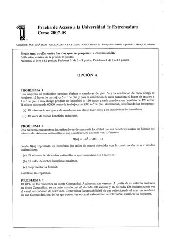 u EX Prueba de Acceso a la Universidad de Extremadura Curso 200708 Asignatura MATEMÁTICAS APLICADAS A LAS CIENCIAS SOCIALES lI Tiempo máximo de la prueba 1 hora y 30 minutos Elegir una opción entre las dos que se proponen a continuación Calificación máxima de la prueba 10 puntos Problema 1 de Oa 35 puntos Problema 2 de Oa 3 puntos Problema 3 de Oa 35 puntos OPCIÓN A PROBLEMA 1 Una empresa de confección produce abrigos y cazadoras de piel Para la confección de cada abrigo se requieren 15 horas d…